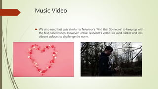 Music Video
 We also used fast cuts similar to Televisor’s ‘Find that Someone’ to keep up with
the fast paced video. However, unlike Televisor’s video, we used darker and less
vibrant colours to challenge the norm.
 