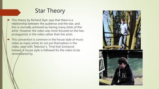Star Theory
 This theory by Richard Dyer says that there is a
relationship between the audience and the star, and
this is normally achieved by having many shots of the
artist. However the video was more focused on the two
protagonists in the video rather than the artist.
 This convention is common in the house style of music
video as many artists to not put themselves in the
video, seen with Televisor’s, ‘Find that Someone’.
Instead, a house style is followed for the video to be
remembered by.
 