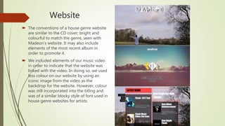 Website
 The conventions of a house genre website
are similar to the CD cover; bright and
colourful to match the genre, seen with
Madeon’s website. It may also include
elements of the most recent album in
order to promote it.
 We included elements of our music video
in order to indicate that the website was
linked with the video. In doing so, we used
less colour on our website by using an
iconic image from the video as the
backdrop for the website. However, colour
was still incorporated into the titling and
was of a similar blocky style of font used in
house genre websites for artists.
 