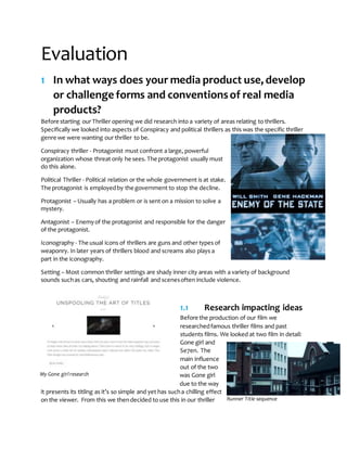 Evaluation
1 In what ways does your media product use, develop
or challenge forms and conventionsof real media
products?
Before starting our Thriller opening we did research into a variety of areas relating to thrillers.
Specifically we looked into aspects of Conspiracy and political thrillers as this was the specific thriller
genre we were wanting our thriller to be.
Conspiracy thriller - Protagonist must confront a large, powerful
organization whose threat only he sees. The protagonist usually must
do this alone.
Political Thriller - Political relation or the whole government is at stake.
The protagonist is employedby the government to stop the decline.
Protagonist – Usually has a problem or is sent on a mission to solve a
mystery.
Antagonist – Enemyof the protagonist and responsible for the danger
of the protagonist.
Iconography - The usual icons of thrillers are guns and other types of
weaponry. In later years of thrillers blood and screams also plays a
part in the iconography.
Setting – Most common thriller settings are shady inner city areas with a variety of background
sounds suchas cars, shouting and rainfall and scenesoften include violence.
1.1 Research impacting ideas
Before the production of our film we
researchedfamous thriller films and past
students films. We looked at two film in detail:
Gone girl and
Se7en. The
main influence
out of the two
was Gone girl
due to the way
it presents its titling as it’s so simple and yet has sucha chilling effect
on the viewer. From this we thendecided to use this in our thriller
My Gone girl research
Runner Title sequence
 