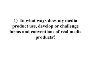 1) In what ways does my media
product use, develop or challenge
forms and conventions of real media
products?
 