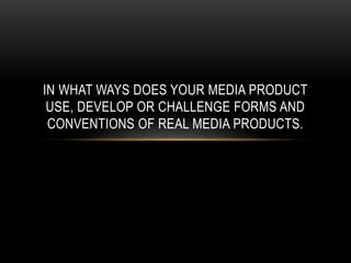 IN WHAT WAYS DOES YOUR MEDIA PRODUCT
USE, DEVELOP OR CHALLENGE FORMS AND
CONVENTIONS OF REAL MEDIA PRODUCTS.
 