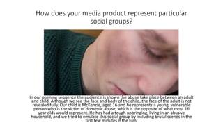 How does your media product represent particular
social groups?
In our opening sequence the audience is shown the abuse take place between an adult
and child. Although we see the face and body of the child, the face of the adult is not
revealed fully. Our child is McKenzie, aged 16 and he represents a young, vulnerable
person who is the victim of domestic abuse, which is the opposite of what most 16
year olds would represent. He has had a tough upbringing, living in an abusive
household, and we tried to emulate this social group by including brutal scenes in the
first few minutes if the film.
 