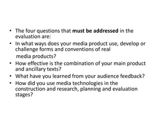 • The four questions that must be addressed in the
evaluation are:
• In what ways does your media product use, develop or
challenge forms and conventions of real
media products?
• How effective is the combination of your main product
and ancillary texts?
• What have you learned from your audience feedback?
• How did you use media technologies in the
construction and research, planning and evaluation
stages?
 