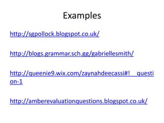 Examples
http://sgpollock.blogspot.co.uk/
http://blogs.grammar.sch.gg/gabriellesmith/
http://queenie9.wix.com/zaynahdeecassi#!__questi
on-1
http://amberevaluationquestions.blogspot.co.uk/
 