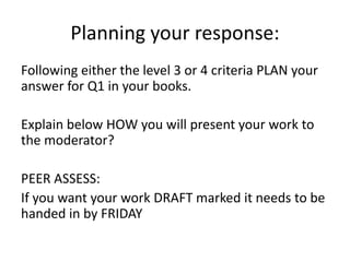 Planning your response:
Following either the level 3 or 4 criteria PLAN your
answer for Q1 in your books.
Explain below HOW you will present your work to
the moderator?
PEER ASSESS:
If you want your work DRAFT marked it needs to be
handed in by FRIDAY
 