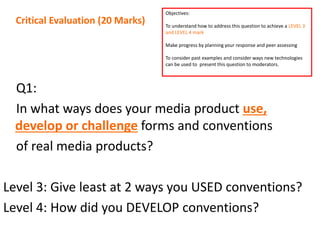 Q1:
In what ways does your media product use,
develop or challenge forms and conventions
of real media products?
Level 3: Give least at 2 ways you USED conventions?
Level 4: How did you DEVELOP conventions?
Critical Evaluation (20 Marks)
Objectives:
To understand how to address this question to achieve a LEVEL 3
and LEVEL 4 mark
Make progress by planning your response and peer assessing
To consider past examples and consider ways new technologies
can be used to present this question to moderators.
 