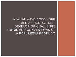 IN WHAT WAYS DOES YOUR
MEDIA PRODUCT USE,
DEVELOP OR CHALLENGE
FORMS AND CONVENTIONS OF
A REAL MEDIA PRODUCT.
 