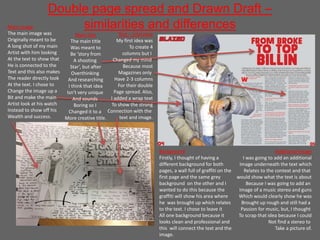 Double page spread and Drawn Draft –
similarities and differencesMain image
The main image was
Originally meant to be
A long shot of my main
Artist with him looking
At the text to show that
He is connected to the
Text and this also makes
The reader directly look
At the text. I chose to
Change the image up a
Bit and make the main
Artist look at his watch
Instead to show off his
Wealth and success.
Background
Firstly, I thought of having a
different background for both
pages, a wall full of graffiti on the
first page and the same grey
background on the other and I
wanted to do this because the
graffiti will show his area where
he was brought up which relates
to the text. I chose to leave it
All one background because it
looks clean and professional and
this will connect the text and the
image.
Additional image
I was going to add an additional
Image underneath the text which
Relates to the context and that
would show what the text is about
Because I was going to add an
Image of a music stereo and guns
Which would clearly show he was
Brought up rough and still had a
Passion for music, but, I thought
To scrap that idea because I could
Not find a stereo to
Take a picture of.
Main title
The main title
Was meant to
Be ‘story from
A shooting
Star’, but after
Overthinking
And researching
I think that idea
Isn’t very unique
And sounds
Boring so I
Changed it to a
More creative title.
Text – interview
My first idea was
To create 4
columns but I
Changed my mind
Because most
Magazines only
Have 2-3 columns
For their double
Page spread. Also,
I added a wrap text
To show the strong
Connection with the
text and image.
 