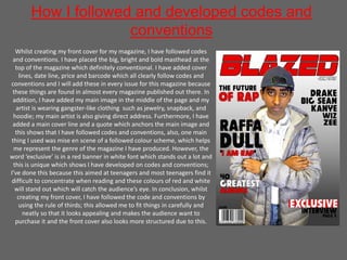 How I followed and developed codes and
conventions
Whilst creating my front cover for my magazine, I have followed codes
and conventions. I have placed the big, bright and bold masthead at the
top of the magazine which definitely conventional. I have added cover
lines, date line, price and barcode which all clearly follow codes and
conventions and I will add these in every issue for this magazine because
these things are found in almost every magazine published out there. In
addition, I have added my main image in the middle of the page and my
artist is wearing gangster-like clothing such as jewelry, snapback, and
hoodie; my main artist is also giving direct address. Furthermore, I have
added a main cover line and a quote which anchors the main image and
this shows that I have followed codes and conventions, also, one main
thing I used was mise en scene of a followed colour scheme, which helps
me represent the genre of the magazine I have produced. However, the
word ‘exclusive’ is in a red banner in white font which stands out a lot and
this is unique which shows I have developed on codes and conventions;
I’ve done this because this aimed at teenagers and most teenagers find it
difficult to concentrate when reading and these colours of red and white
will stand out which will catch the audience’s eye. In conclusion, whilst
creating my front cover, I have followed the code and conventions by
using the rule of thirds; this allowed me to fit things in carefully and
neatly so that it looks appealing and makes the audience want to
purchase it and the front cover also looks more structured due to this.
 