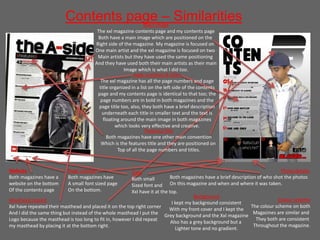 Contents page – SimilaritiesMain image
The xxl magazine contents page and my contents page
Both have a main image which are positioned on the
Right side of the magazine. My magazine is focused on
One main artist and the xxl magazine is focused on two
Main artists but they have used the same positioning
And they have used both their main artists as their main
Image which is what I did too.
Website
Both magazines have a
website on the bottom
Of the contents page
Photo details
Both magazines have a brief description of who shot the photos
On this magazine and when and where it was taken.
Masthead copied
Xxl have repeated their masthead and placed it on the top right corner
And I did the same thing but instead of the whole masthead I put the
Logo because the masthead is too long to fit in, however I did repeat
my masthead by placing it at the bottom right.
Features title
Both magazines have one other main convention
Which is the features title and they are positioned on
Top of all the page numbers and titles.
page numbers & titles
The xxl magazine has all the page numbers and page
title organized in a list on the left side of the contents
page and my contents page is identical to that too; the
page numbers are in bold in both magazines and the
page title too, also, they both have a brief description
underneath each title in smaller text and the text is
floating around the main image in both magazines
which looks very effective and creative.
Background
I kept my background consistent
With my front cover and I kept the
Grey background and the Xxl magazine
Also has a grey background but a
Lighter tone and no gradient.
Colour scheme
The colour scheme on both
Magazines are similar and
They both are consistent
Throughout the magazine.
Page number
Both magazines have
A small font sized page
On the bottom.
Date
Both small
Sized font and
Xxl have it at the top.
 