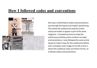 How I followed codes and conventions
One way I conformed to codes and conventions
was through the layout and model’s positioning.
This allowsthe audienceto read the article
easily and makes it appeara part of the same
magazine. I includedcolumns to make the
article easy to follow and to conform to codes
and conventions. I also followed the same article
layout to make it easy for the audienceto follow
and I includeda main image on he left as this is
where the audience’seyes are drawn to first, so
it follows codes and conventions.
 