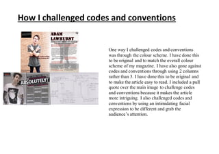 One way I challenged codes and conventions
was through the colour scheme. I have done this
to be original and to match the overall colour
scheme of my magazine. I have also gone against
codes and conventions through using 2 columns
rather than 3. I have done this to be original and
to make the article easy to read. I included a pull
quote over the main image to challenge codes
and conventions because it makes the article
more intriguing. I also challenged codes and
conventions by using an intimidating facial
expression to be different and grab the
audience’s attention.
How I challenged codes and conventions
 