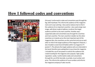 How I followed codes and conventions
One way I conformed to codes and conventions was through the
big, bold masthead. This informs the audience of the magazine
name and is eye catching. I also used an abovestrip to inform
the audience of an important coverline. I also used a large main
image, with direct mode of address, to attract the target
audience and link to the main coverline. Another way I
supported codes and conventions was through the coverlines
and main coverline. The main coverline is bolder tan the other
coverlines so it stands out as the most important partof the
magazine Also, the coverlines use the samefont and sizeas each
other to inform the target audience of the magazine’s features. I
also included a covermount(freebie) within my magazine (“4
posters”). This attracts the target audience who areinterested in
the band; therefore persuading them to purchasethe magazine.
I included the useof star powers to attract the audience and
create branding for the magazine and a popular, high quality
reputation. Lastly, I conformed to codes and conventions
through the useof the barcode, issuedate, issuenumber and
price. This informs the audience of issuenumbers and informs
the magazinecompany of sales records.
 