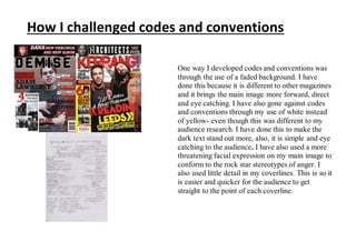 How I challenged codes and conventions
One way I developed codes and conventions was
through the use of a faded background. I have
done this because it is different to other magazines
and it brings the main image more forward, direct
and eye catching. I have also gone against codes
and conventions through my use of white instead
of yellow- even though this was different to my
audience research. I have done this to make the
dark text stand out more, also, it is simple and eye
catching to the audience. I have also used a more
threatening facial expression on my main image to
conform to the rock star stereotypes of anger. I
also used little detail in my coverlines. This is so it
is easier and quicker for the audience to get
straight to the point of each coverline.
 