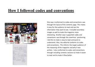 How I followed codes and conventions
One way I conformed to codes and conventions was
through the layout of the contents page. This makes
it easy for the audience to read and see the
information they want to see. I included secondary
images as well to make the magazine more
interesting. Another way I supported codes and
conventions was through the coverlines’ positioning.
I did this to make is easy to read and quick to
understand. Also, the editorial conforms to codes
and conventions. This informs the target audience of
the reasoning of the magazine and why it was
written. I also conformed to codes and conventions
through including contents sections to make it easier
to read and to make it flow better.
 