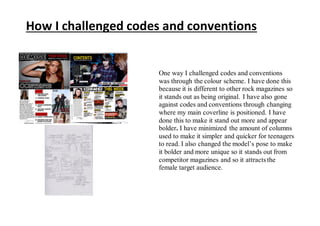 How I challenged codes and conventions
One way I challenged codes and conventions
was through the colour scheme. I have done this
because it is different to other rock magazines so
it stands out as being original. I have also gone
against codes and conventions through changing
where my main coverline is positioned. I have
done this to make it stand out more and appear
bolder. I have minimized the amount of columns
used to make it simpler and quicker for teenagers
to read. I also changed the model’s pose to make
it bolder and more unique so it stands out from
competitor magazines and so it attracts the
female target audience.
 