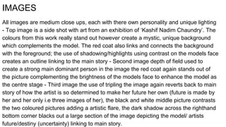 IMAGES
All images are medium close ups, each with there own personality and unique lighting
- Top image is a side shot with art from an exhibition of ‘Kashif Nadim Chaundry’. The
colours from this work really stand out however create a mystic, unique background
which complements the model. The red coat also links and connects the background
with the foreground; the use of shadowing/highlights using contrast on the models face
creates an outline linking to the main story - Second image depth of field used to
create a strong main dominant person in the image the red coat again stands out of
the picture complementing the brightness of the models face to enhance the model as
the centre stage - Third image the use of tripling the image again reverts back to main
story of how the artist is so determined to make her future her own (future is made by
her and her only i.e three images of her), the black and white middle picture contrasts
the two coloured pictures adding a artistic flare, the dark shadow across the righthand
bottom corner blacks out a large section of the image depicting the model/ artists
future/destiny (uncertainty) linking to main story.
 