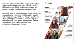 Slash through the middle of the images and inverted
oppositely, creating two triangles at slanted angles -
geometrical style adding unique flare - images not
regular shapes - no overlapping images into text
I originally went for the conventional thumbnail but then
decided to slice the images in half and play around
with the positioning until i found the right look. Which
challenges original conventions of square regular
shaped images. Through my research I did not find
any irregular (Any other shape apart from
square/rectangle) shaped images.
 