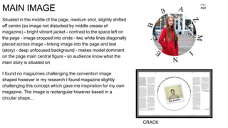 MAIN IMAGE
Situated in the middle of the page, medium shot, slightly shifted
off centre (so image not disturbed by middle crease of
magazine) - bright vibrant jacket - contrast to the space left on
the page - image cropped into circle - two white lines diagonally
placed across image - linking image into the page and text
(story) - deep unfocused background - makes model dominant
on the page main central figure - so audience know what the
main story is situated on
I found no magazines challenging the convention image
shaped however in my research I found magazine slightly
challenging this concept which gave me inspiration for my own
magazine. The image is rectangular however based in a
circular shape...
CRACK
 