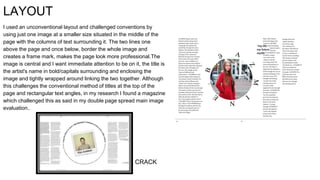 LAYOUT
I used an unconventional layout and challenged conventions by
using just one image at a smaller size situated in the middle of the
page with the columns of text surrounding it. The two lines one
above the page and once below, border the whole image and
creates a frame mark, makes the page look more professional.The
image is central and I want immediate attention to be on it, the title is
the artist's name in bold/capitals surrounding and enclosing the
image and tightly wrapped around linking the two together. Although
this challenges the conventional method of titles at the top of the
page and rectangular text angles, in my research I found a magazine
which challenged this as said in my double page spread main image
evaluation..
CRACK
 