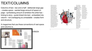 TEXT/COLUMNS
Columns of text - two and a half - deliberate large gap
- creates space - wanted large amount of space on
page - symbolising amount of ambition the artist has -
linking to story - quote linked into text - embedded into
column - not overlapping so unreadable - creates form
and structure.
A magazines that use these conventions of vast space
and columns is...
CRACK
 