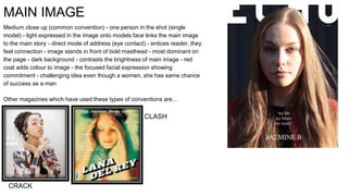 MAIN IMAGE
Medium close up (common convention) - one person in the shot (single
model) - light expressed in the image onto models face links the main image
to the main story - direct mode of address (eye contact) - entices reader, they
feel connection - image stands in front of bold masthead - most dominant on
the page - dark background - contrasts the brightness of main image - red
coat adds colour to image - the focused facial expression showing
commitment - challenging idea even though a women, she has same chance
of success as a man
Other magazines which have used these types of conventions are...
CRACK
CLASH
 