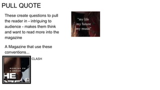 PULL QUOTE
These create questions to pull
the reader in - intriguing to
audience - makes them think
and want to read more into the
magazine
A Magazine that use these
conventions...
CLASH
 