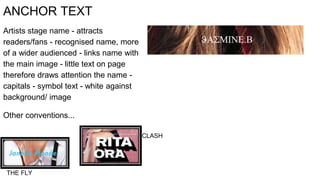 ANCHOR TEXT
Artists stage name - attracts
readers/fans - recognised name, more
of a wider audienced - links name with
the main image - little text on page
therefore draws attention the name -
capitals - symbol text - white against
background/ image
Other conventions...
THE FLY
CLASH
 