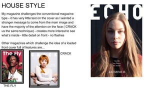 HOUSE STYLE
My magazine challenges the conventional magazine
type - it has very little text on the cover as I wanted a
stronger message to come from the main image and
have the majority of the attention on the face ( CRACK
us the same technique) - creates more interest to see
what’s inside - little detail on front - no flashes
Other magazines which challenge the idea of a loaded
front cover full of features are...
CRACK
THE FLY
 
