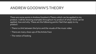 ANDREW GOODWIN’STHEORY
There are some points in Andrew Goodwin’sTheory which can be applied to my
product. I will be showing examples throughout my product of what I think can be
applied, how and why.These are the following points I feel that apply to my
product:
 There is a link between the lyrics and the visuals of the music video
 There are many close-ups of the Artists Face
 The notion of looking
 
