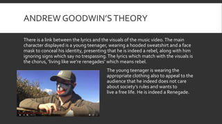 ANDREW GOODWIN’STHEORY
There is a link between the lyrics and the visuals of the music video.The main
character displayed is a young teenager, wearing a hooded sweatshirt and a face
mask to conceal his identity, presenting that he is indeed a rebel, along with him
ignoring signs which say no trespassing.The lyrics which match with the visuals is
the chorus, ‘living like we’re renegades’ which means rebel.
The young teenager is wearing the
appropriate clothing also to appeal to the
audience that he indeed does not care
about society’s rules and wants to
live a free life. He is indeed a Renegade.
 