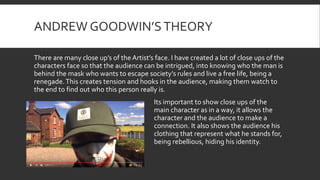 ANDREW GOODWIN’STHEORY
There are many close up’s of the Artist’s face. I have created a lot of close ups of the
characters face so that the audience can be intrigued, into knowing who the man is
behind the mask who wants to escape society’s rules and live a free life, being a
renegade.This creates tension and hooks in the audience, making them watch to
the end to find out who this person really is.
Its important to show close ups of the
main character as in a way, it allows the
character and the audience to make a
connection. It also shows the audience his
clothing that represent what he stands for,
being rebellious, hiding his identity.
 