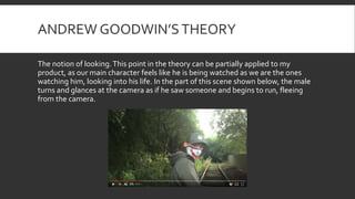 ANDREW GOODWIN’STHEORY
The notion of looking.This point in the theory can be partially applied to my
product, as our main character feels like he is being watched as we are the ones
watching him, looking into his life. In the part of this scene shown below, the male
turns and glances at the camera as if he saw someone and begins to run, fleeing
from the camera.
 