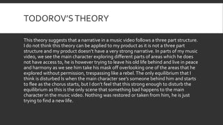 TODOROV’STHEORY
This theory suggests that a narrative in a music video follows a three part structure.
I do not think this theory can be applied to my product as it is not a three part
structure and my product doesn’t have a very strong narrative. In parts of my music
video, we see the main character exploring different parts of areas which he does
not have access to, he is however trying to leave his old life behind and live in peace
and harmony as we see him take his mask off overlooking one of the areas that he
explored without permission, trespassing like a rebel.The only equilibrium that I
think is disturbed Is when the main character see’s someone behind him and starts
to flee as the chorus starts, but I don’t feel that this strong enough to disturb the
equilibrium as this is the only scene that something bad happens to the main
character in the music video. Nothing was restored or taken from him, he is just
trying to find a new life.
 
