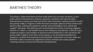 BARTHES’THEORY
This theory states that there are five codes that occur in every narrative, in any
order which is hermeneutic, enigma, semantic, symbolic and cultural codes.
Hermeneutic or action are close ups of the main character, creating mystery to who
this person really is. Enigma is when the main character glances at the camera and
starts to flee, making the audience wonder what will happen next, will he get
caught? Semantic, the clothing such as the hoodie the youth is wearing suggests
that he is a ‘rebel’, a rule breaker due to him hiding his true identity. Cultural, many
audiences expect a law breaker to be found and arrested but in this narrative, the
young male is able to roam free, and his peace is not disturbed (equilibrium).
However, I couldn’t link anything to the Symbolic code within my music video as I
feel that it does not exercise opposites to show contrast and create greater
meaning, tension, drama and character development.
 