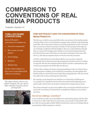 COMPARISON TO
CONVENTIONS OF REAL
MEDIA PRODUCTS
Evaluation Question #1
HOW OUR PROJECT USES THE CONVENTIONS OF REAL
MEDIA PRODUCTS:
The first way in which our project follows the conventions ofreal media projects
is the fact that we have our production company name and logo at the beginning
of the film. This is the same as almost any media production you will ever watch.
The second way in which our project is similar to other projects is through our
use of simple yet effective titles throughout. The way we placed them as though
they are a part ofthe background is similar to a lot ofreal media productions.
Also the fact that some ofthe titles are interactive with what can be seen in the
shot e.g. when the protagoniststeps over the textonto the pavement.
Another conformation to real media products is our use ofa young male
protagonist, this conforms becausethe protagonistin thriller movies is usually a
young male. We also dressed him in black which is another conformation to the
costume a protagonist ofa thriller film would wear.
I believe that ourfilm is dramatic and suspenseful due to the use ofshots where
the protagonist is walking, as if to build up to something. Also through the fact
that the audience doesn’t get many shots ofthe protagonists face. The slow music
also adds to the tension and suspense ofthe intro.
Our settings can be disputed as to whether or not they follow thrillergenre
conventions, for examplethe shots in the train station at the beginning aren’t
particularly eerie however as the piece continues the setting becomes eerier.
The urban setting for our piece also added to the conventions ofthriller movies as
well as the conventions ofreal media for example lots offilms are set in urban
locations.
How did we challenge conventions?
A way in which we made our projectdifferent to real media projects is the fact that
everyonein our film, other than our main actor, was a member ofthe public.This
was risky becausepeople would be lilkely to look at the camera ordo things that are
unexpected possibly causing us to reshoot.
THRILLER GENRE
CONVENTIONS:
Some of the genre
conventions of a thriller are:
 Dramatic/suspenseful
 Slow music to create
tension
 Eerie settings
 Shadows
 Simple fonts
On the whole I believe we
have more or less followed all
of these conventions.
The photo below shows our
urban location, the use of our
titles and the costume of our
protagonist.
 