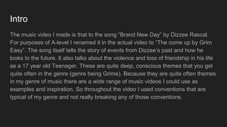 Intro
The music video I made is that to the song “Brand New Day” by Dizzee Rascal.
For purposes of A-level I renamed it in the actual video to “The come up by Grim
Easy”. The song itself tells the story of events from Dizzee’s past and how he
looks to the future. It also talks about the violence and loss of friendship in his life
as a 17 year old Teenager. These are quite deep, conscious themes that you get
quite often in the genre (genre being Grime). Because they are quite often themes
in my genre of music there are a wide range of music videos I could use as
examples and inspiration. So throughout the video I used conventions that are
typical of my genre and not really breaking any of those conventions.
 