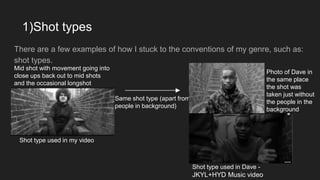 1)Shot types
There are a few examples of how I stuck to the conventions of my genre, such as:
shot types.
Shot type used in my video
Same shot type (apart from
people in background)
Shot type used in Dave -
JKYL+HYD Music video
Photo of Dave in
the same place
the shot was
taken just without
the people in the
background
Mid shot with movement going into
close ups back out to mid shots
and the occasional longshot
 
