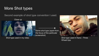 More Shot types
Second example of shot type convention I used.
Shot type used in my video
Same shot type (apart from
the focus of the particular
screenshot)
Shot type used in Kano - Three
Wheel Ups
Close up
 