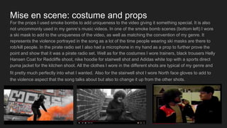 Mise en scene: costume and props
For the props I used smoke bombs to add uniqueness to the video giving it something special. It is also
not uncommonly used in my genre’s music videos. In one of the smoke bomb scenes (bottom left) I wore
a ski mask to add to the uniqueness of the video, as well as matching the convention of my genre. It
represents the violence portrayed in the song as a lot of the time people wearing ski masks are there to
rob/kill people. In the pirate radio set I also had a microphone in my hand as a prop to further prove the
point and show that it was a pirate radio set. Well as for the costumes I wore trainers, black trousers Helly
Hansen Coat for Redcliffe shoot, nike hoodie for stairwell shot and Adidas white top with a sports direct
puma jacket for the kitchen shoot. All the clothes I wore in the different shots are typical of my genre and
fit pretty much perfectly into what I wanted. Also for the stairwell shot I wore North face gloves to add to
the violence aspect that the song talks about but also to change it up from the other shots.
 