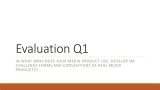Evaluation Q1
IN WHAT WAYS DOES YOUR MEDIA PRODUCT USE, DEVELOP OR
CHALLENGE FORMS AND CONVENTIONS OF REAL MEDIA
PRODUCTS?
 
