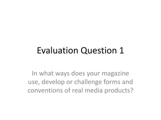 Evaluation Question 1
In what ways does your magazine
use, develop or challenge forms and
conventions of real media products?
 