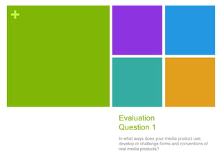 +
Evaluation
Question 1
In what ways does your media product use,
develop or challenge forms and conventions of
real media products?
 