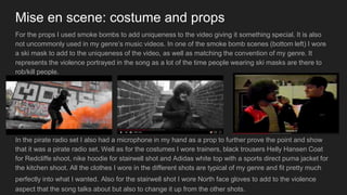 Mise en scene: costume and props
For the props I used smoke bombs to add uniqueness to the video giving it something special. It is also
not uncommonly used in my genre’s music videos. In one of the smoke bomb scenes (bottom left) I wore
a ski mask to add to the uniqueness of the video, as well as matching the convention of my genre. It
represents the violence portrayed in the song as a lot of the time people wearing ski masks are there to
rob/kill people.
In the pirate radio set I also had a microphone in my hand as a prop to further prove the point and show
that it was a pirate radio set. Well as for the costumes I wore trainers, black trousers Helly Hansen Coat
for Redcliffe shoot, nike hoodie for stairwell shot and Adidas white top with a sports direct puma jacket for
the kitchen shoot. All the clothes I wore in the different shots are typical of my genre and fit pretty much
perfectly into what I wanted. Also for the stairwell shot I wore North face gloves to add to the violence
aspect that the song talks about but also to change it up from the other shots.
 