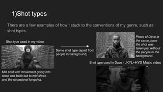 1)Shot types
There are a few examples of how I stuck to the conventions of my genre, such as:
shot types.
Shot type used in my video
Same shot type (apart from
people in background)
Shot type used in Dave - JKYL+HYD Music video
Photo of Dave in
the same place
the shot was
taken just without
the people in the
background.
Mid shot with movement going into
close ups back out to mid shots
and the occasional longshot.
 
