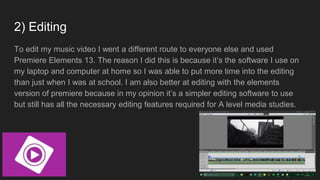 2) Editing
To edit my music video I went a different route to everyone else and used
Premiere Elements 13. The reason I did this is because it’s the software I use on
my laptop and computer at home so I was able to put more time into the editing
than just when I was at school. I am also better at editing with the elements
version of premiere because in my opinion it’s a simpler editing software to use
but still has all the necessary editing features required for A level media studies.
 