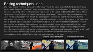 Editing techniques used
Like I said before, Premiere elements 13 offered very much the same amount of effects etc that the pro
version does. Meaning that I wasn’t really limited when it came to the effects etc. For example, throughout
the video I put a clip effect on which creates a black bars at the bottom and top of the film making it look
better quality like a professional movie or expensive music video. This is done a lot in my genre of music
video for the same reason even though the cameras don’t produce the black bars naturally. For the
stairwell shots (example bottom left) I put a black & White filter on to portray the emotion of the song, and
also to contrast between the other shots that are in colour. In the screenshot to the right of that you will
see a similar black & white theme going on only with the colour orange still showing which is the colour
coming out of the smoke bomb. I wanted this to still show to show the danger/violence aspect that the
song discusses. Finally you will see the colour correction I added to the clips down by the wall, which I feel
make the clip look better quality overall, but more importantly I think the blueish look gives it a
depressive/emotional feel which and again is a topic discussed in the song.
Without colour correction With colour correction
 