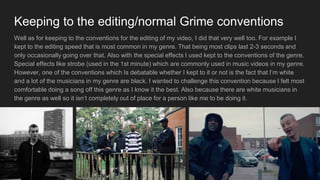 Keeping to the editing/normal Grime conventions
Well as for keeping to the conventions for the editing of my video, I did that very well too. For example I
kept to the editing speed that is most common in my genre. That being most clips last 2-3 seconds and
only occasionally going over that. Also with the special effects I used kept to the conventions of the genre.
Special effects like strobe (used in the 1st minute) which are commonly used in music videos in my genre.
However, one of the conventions which Is debatable whether I kept to it or not is the fact that I’m white
and a lot of the musicians in my genre are black. I wanted to challenge this convention because I felt most
comfortable doing a song off this genre as I know it the best. Also because there are white musicians in
the genre as well so it isn’t completely out of place for a person like me to be doing it.
 
