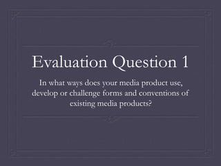 Evaluation Question 1
In what ways does your media product use,
develop or challenge forms and conventions of
existing media products?
 